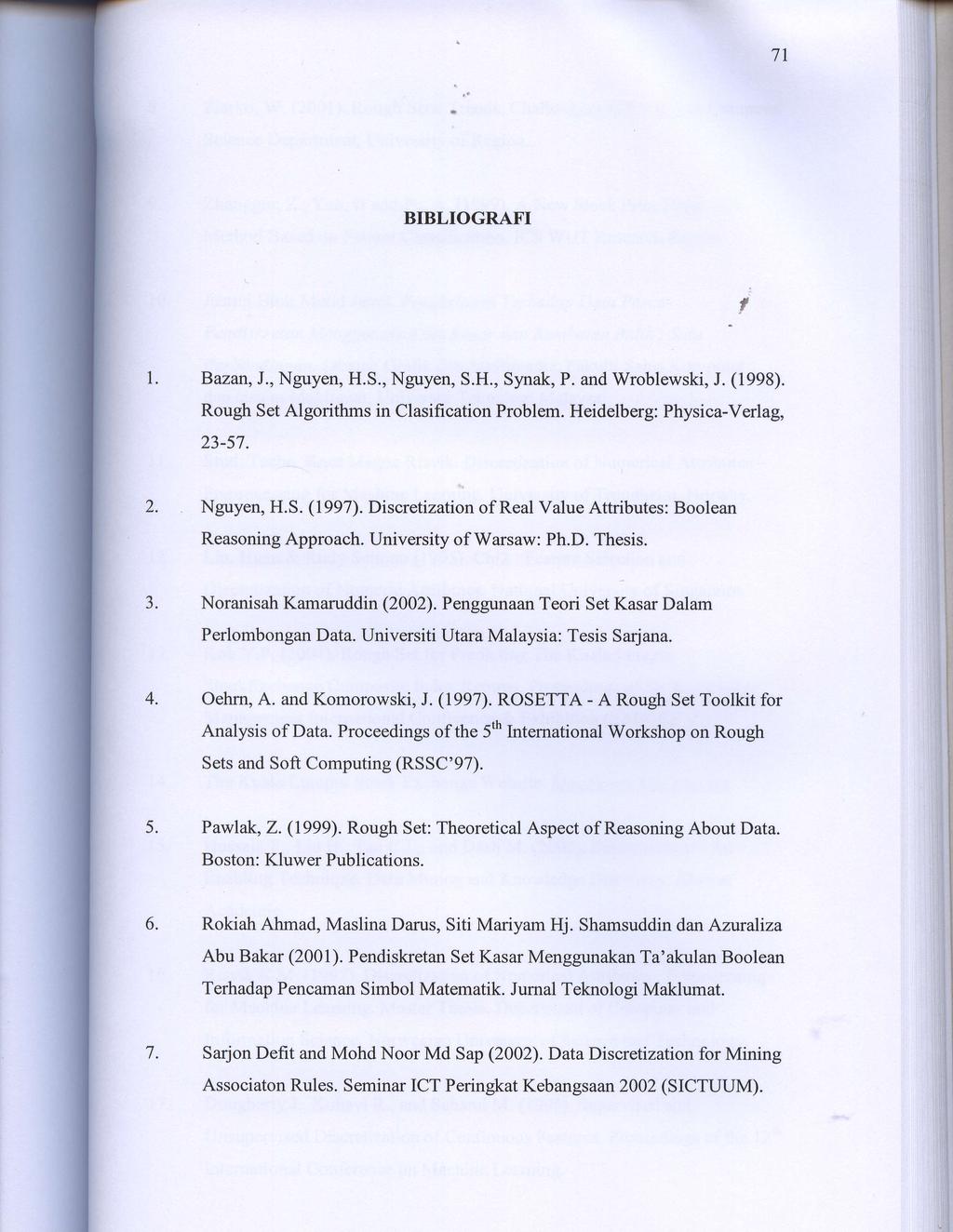 7l BIBLIOGRAFI, Bazan, J., Nguyen, H.S., Nguyen, S.H., Synak, P. and Wroblewski, J. (1998). Rough Set Algorithms in Clasification Problem. Heidelberg: Physica-Verlag, 23-57. Nguyen, H.S. (1997).