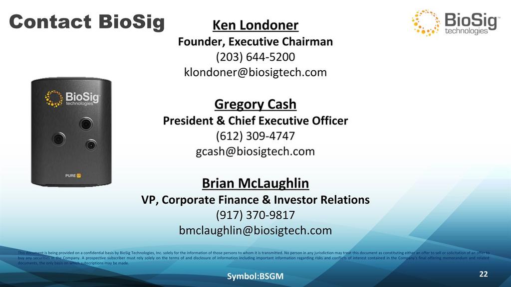 Contact BioSig Symbol:BSGM * Ken LondonerFounder, Executive Chairman(203) 644-5200 klondoner@biosigtech.comgregory CashPresident & Chief Executive Officer(612) 309-4747gcash@biosigtech.