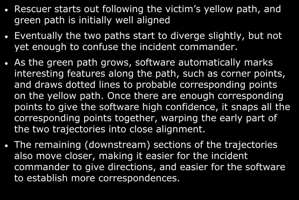 Trajectory Matching Rescue Procedure Rescuer starts out following the victim s yellow path, and green path is initially well aligned Eventually the two paths start to diverge slightly, but not yet