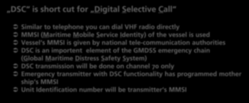 1 DSC Basics DSC is short cut for Digital Selective Call Similar to telephone you can dial VHF radio directly MMSI (Maritime Mobile Service Identity) of the vessel is used Vessel s MMSI is given by