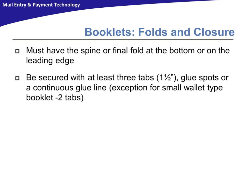 Booklets must have the spine or final fold at the bottom or on the leading edge and must be secured with at least three 1½ inch tabs. Glue spots or a continuous glue line may also be used.