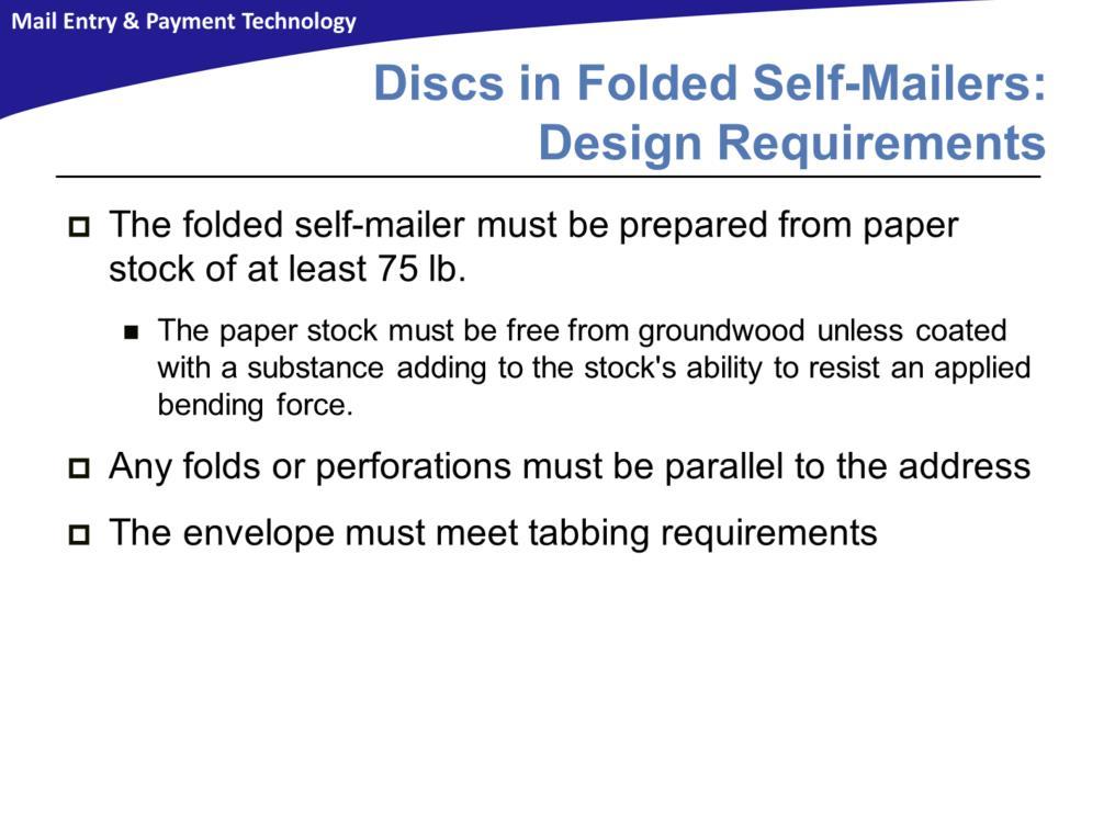 Folded self-mailers that contain discs must be prepared from paper stock meeting the industry standard for a basis weight of 75 pounds or greater, with none less than 75 pounds (measured weight for