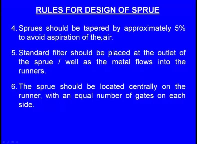 (Refer Slide Time: 15:50) Sprues should be tapered by approximately five percent to avoid aspiration of the air. The sprue is always tapered, it is never a perfect cylindrical what say element.