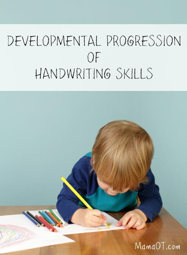 DEVELOPMENTAL PROGRESSION OF HANDWRITING SKILLS As a pediatric occupational therapist, I often receive questions from concerned parents and teachers about whether their child is on track with their