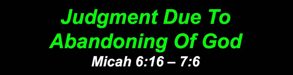 Judgment Due To Abandoning Of God Micah 6:16 7:6 v. 16 God knows of Omri s & Ahab s sin v. 1 Micah mourns v.