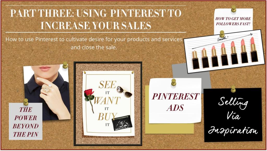 Part 3: How to Use Pinterest to Sell Video 1: Selling Via Inspiration Video 2: Optimizing Your Site for Pinterest Video 3: Selling Products on Pinterest Video 4: Selling Services on Pinterest Video