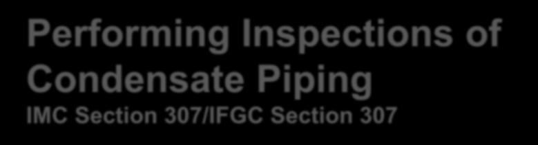 Performing Inspections of Condensate Piping IMC Section 307/IFGC Section 307 Three tasks: Inspect fuel-burning appliances. IMC Section 307.1/IFGC Section 307.2 Inspect drain pipe materials and sizes.