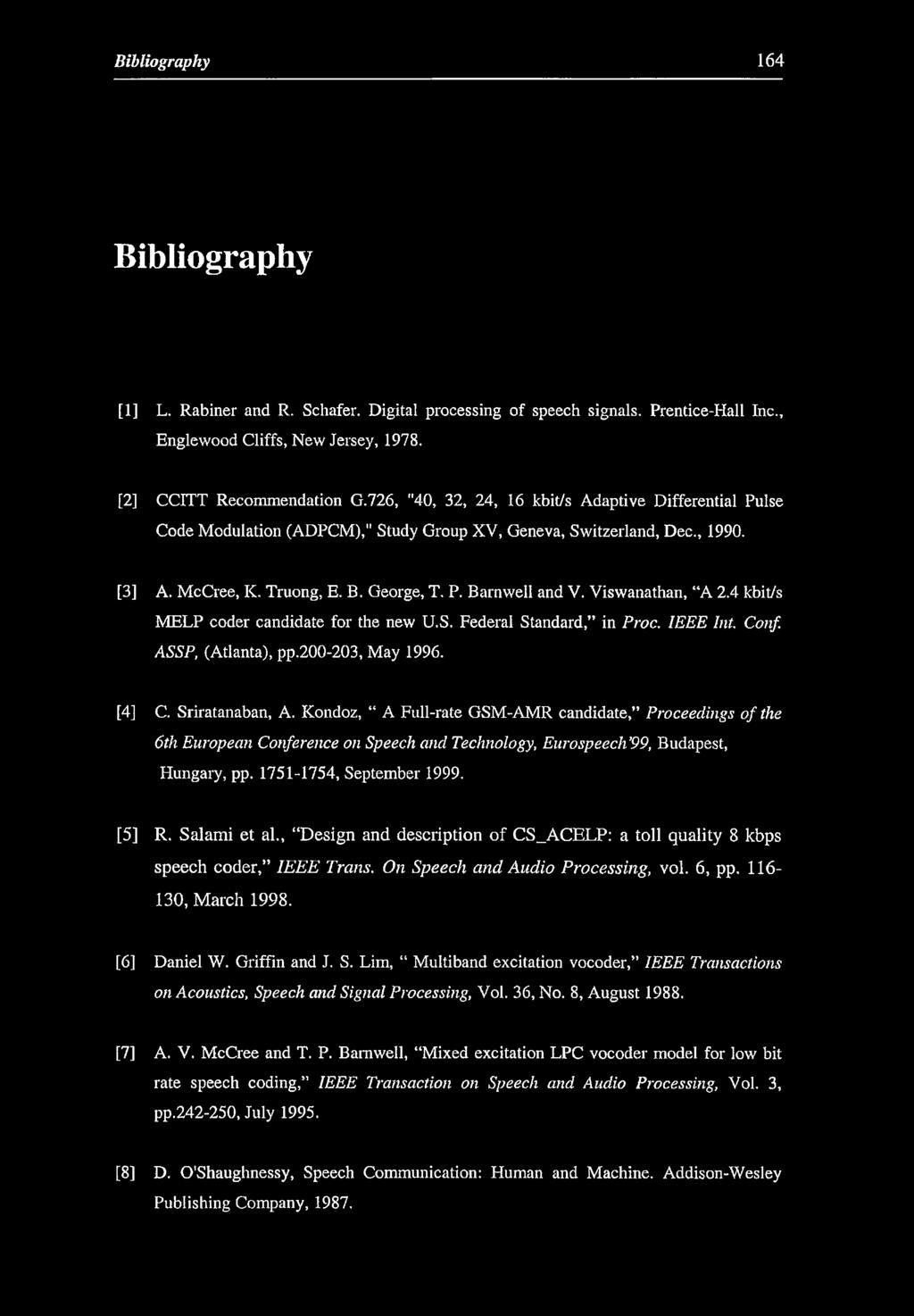 Bibliography 164 Bibliography [1] L. Rabiner and R. Schafer. Digital processing of speech signals. Prentice-Hall Inc., Englewood Cliffs, New Jersey, 1978. [2] CCITT Recommendation G.