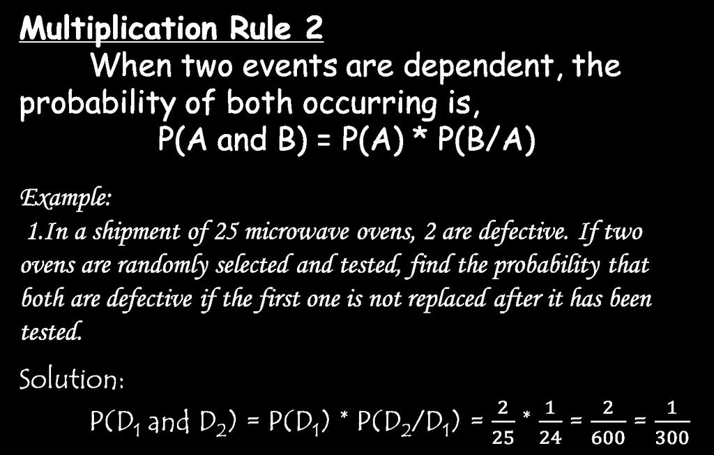 Multiplication Rule 2 When two events are dependent, the probability of both occurring is, P(A and B) = P(A) * P(B/A) Example: 1.In a shipment of 25 microwave ovens, 2 are defective.