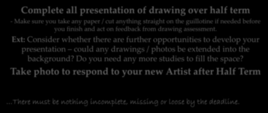 Completion and presentation of all drawings and Artist preparation Deadline: Mon 5 th November Complete all presentation of drawing over half term - Make sure you take any paper / cut anything