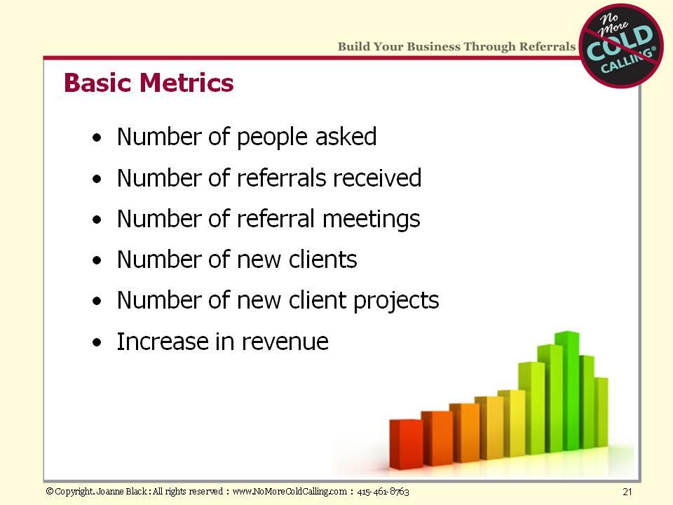 Above are some basic metrics that might help as you consider what to track. My goal for you is that referral selling becomes hardwired into your business so that it is the way you work.