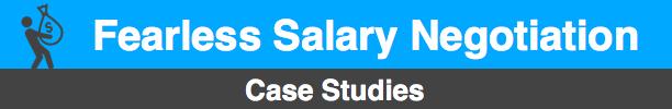 Fearless Salary Negotiation Case Studies Case Study 1 Name: Kevin Industry: Retail sales management Issue: Kevin disclosed his current and desired salaries early in the interview process, then later