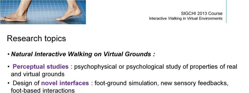 The «Natural Interactive Walking» field encloses four different topics of research : (1) the perceptual studies related to foot-ground interactions, feet-based perception of ground properties,