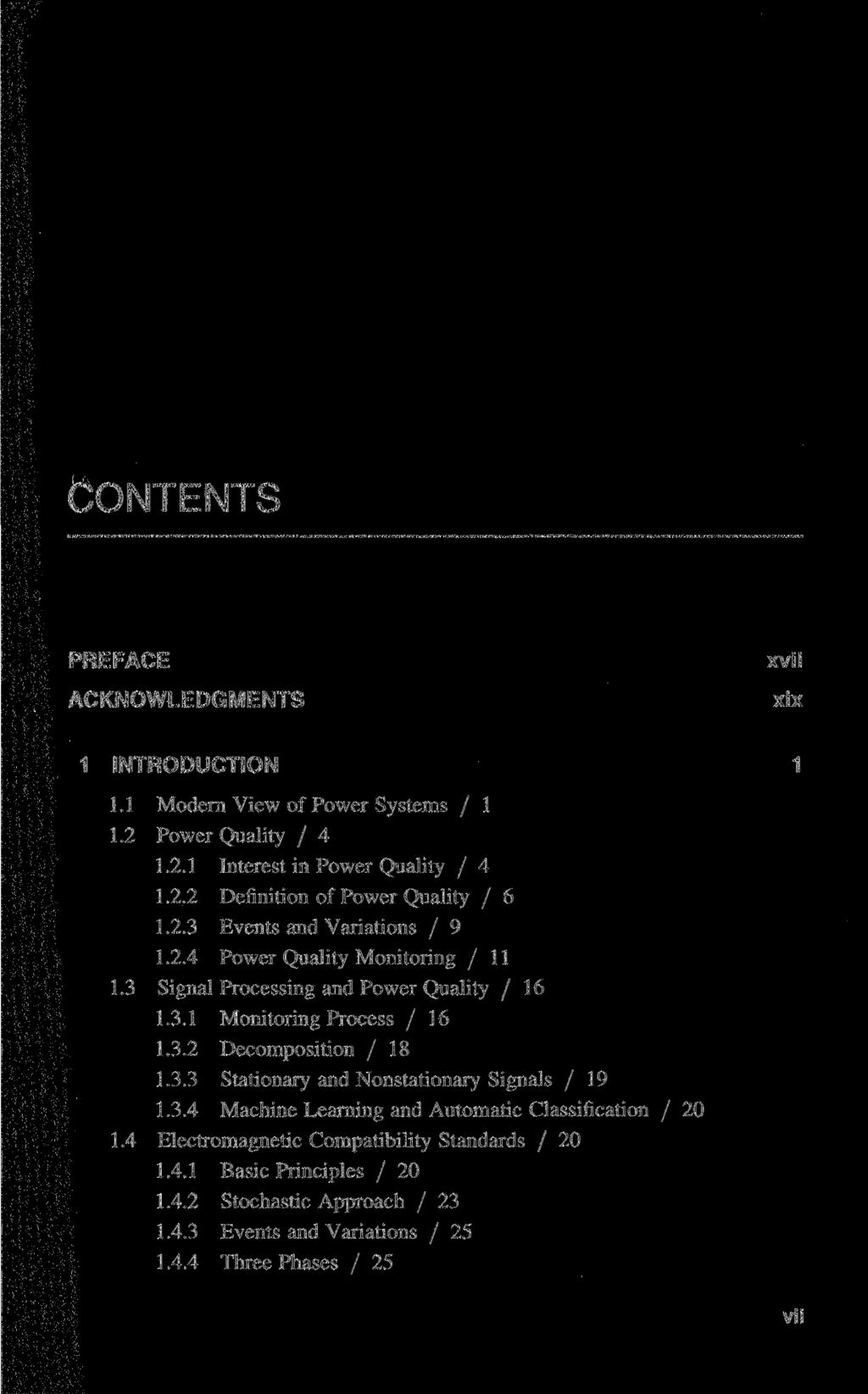 CONTENTS PREFACE ACKNOWLEDGMENTS xvii xix 1 INTRODUCTION 1 1.1 Modern View of Power Systems / 1 1.2 Power Quality / 4 1.2.1 Interest in Power Quality / 4 1.2.2 Definition of Power Quality / 6 1.2.3 Events and Variations / 9 1.