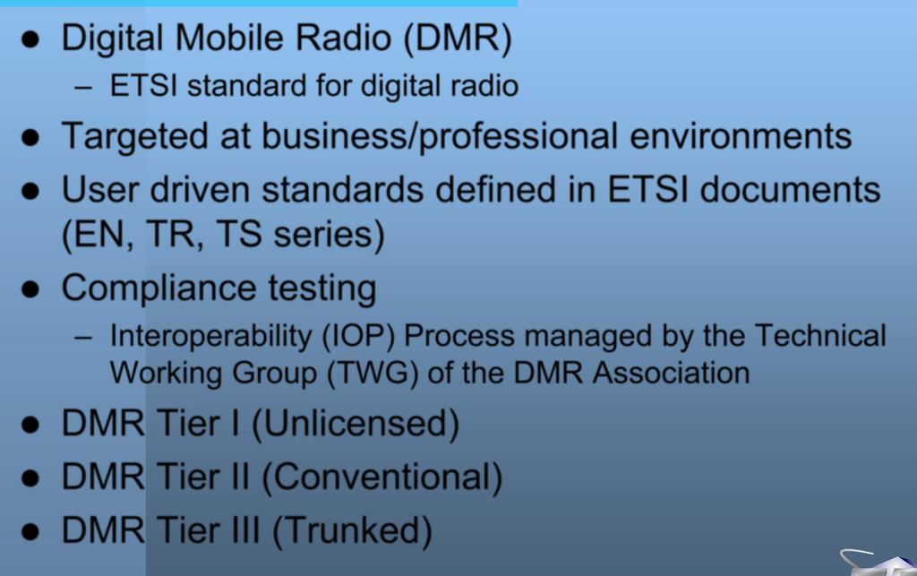 DMR Digital Mobile Radio (DMR) ETSI standard for digital radio Targeted at business/professional environments User driven standards defined in ETSI documents (EN, TR, TS series)