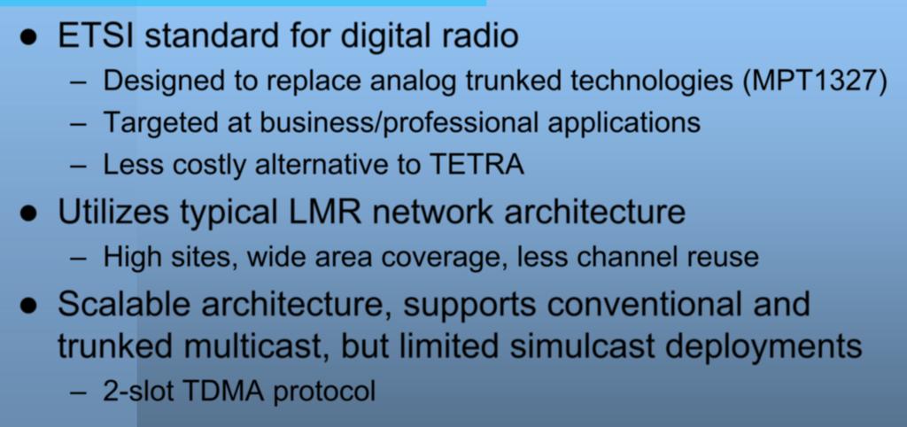 DMR ETSI standard for digital radio Designed to replace analog trunked technologies (MPT1327) Targeted at business/professional applications Less costly alternative to TETRA Utilizes typical LMR
