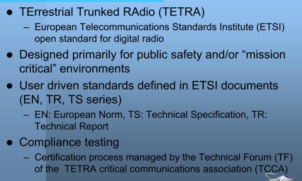 TETRA TErrestrial Trunked RAdio (TETRA) European Telecommunications Standards Institute (ETSI) open standard for digital radio Designed primarily for public safety and/or mission critical
