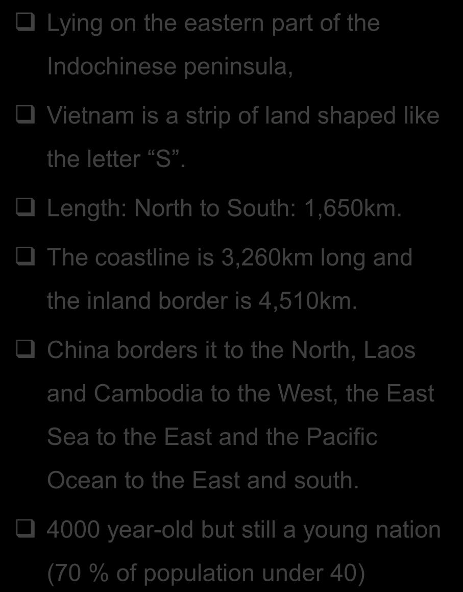 Vietnam at a glance Lying on the eastern part of the Indochinese peninsula, Vietnam is a strip of land shaped like the letter S. Length: North to South: 1,650km.