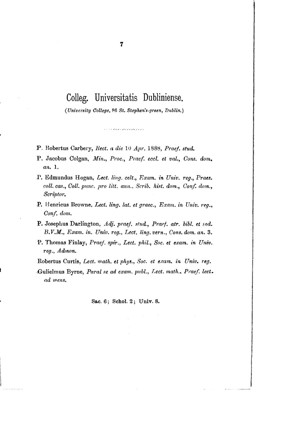 7 Colleg. Universitatis Dubliniense. ( University Oollege, 86 St. Stephen's-guen, Dublin.) P. Hobertus Carbery, Rect. a die 10 Apr. 1888, Praej. stud. P. Jacobus Colgan, 1lfin., Proc.