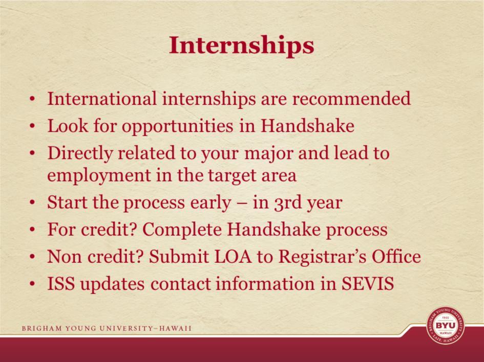 ISS recommends that you first look for internships at home. Handshake has hundreds of internships and jobs posted. Your internship must be directly related to your major.