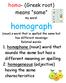 homo- (Greek root) means same my word: homograph (noun) a word that is spelled the same but has different meanings Related words:
